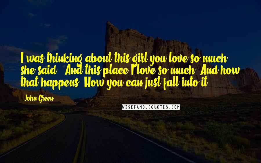 John Green Quotes: I was thinking about this girl you love so much," she said, "And this place I love so much. And how that happens. How you can just fall into it.