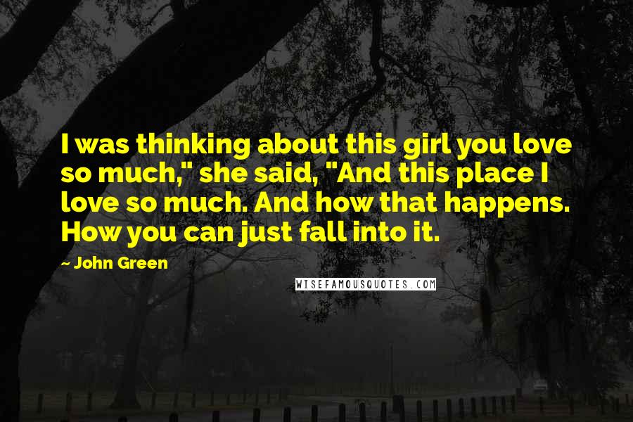 John Green Quotes: I was thinking about this girl you love so much," she said, "And this place I love so much. And how that happens. How you can just fall into it.