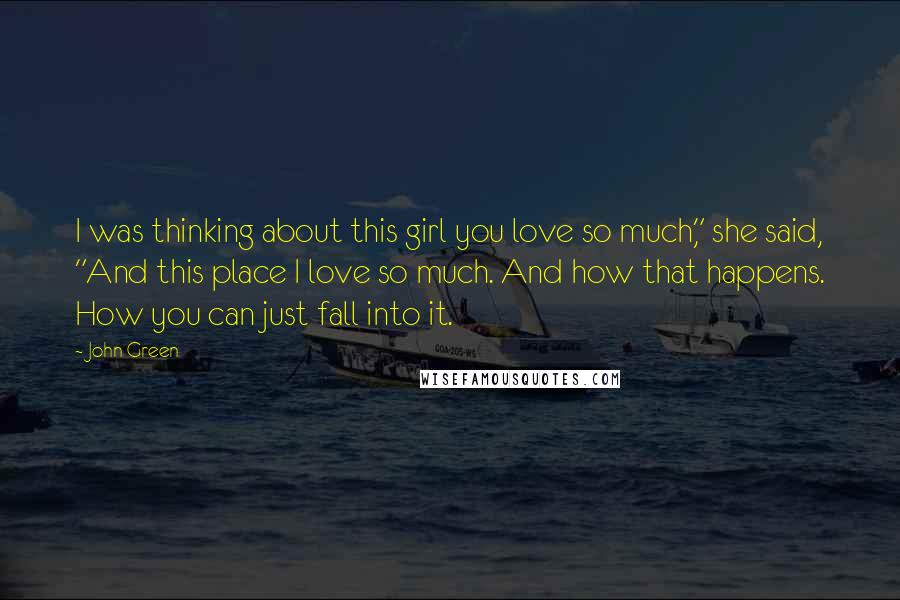 John Green Quotes: I was thinking about this girl you love so much," she said, "And this place I love so much. And how that happens. How you can just fall into it.