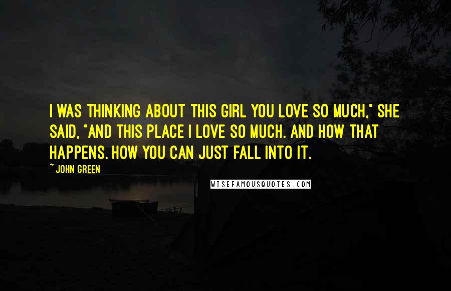 John Green Quotes: I was thinking about this girl you love so much," she said, "And this place I love so much. And how that happens. How you can just fall into it.