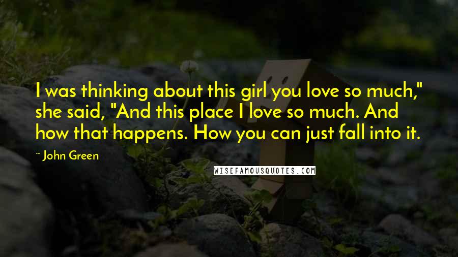 John Green Quotes: I was thinking about this girl you love so much," she said, "And this place I love so much. And how that happens. How you can just fall into it.