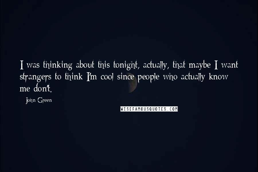 John Green Quotes: I was thinking about this tonight, actually, that maybe I want strangers to think I'm cool since people who actually know me don't.