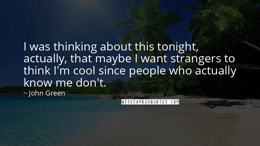 John Green Quotes: I was thinking about this tonight, actually, that maybe I want strangers to think I'm cool since people who actually know me don't.