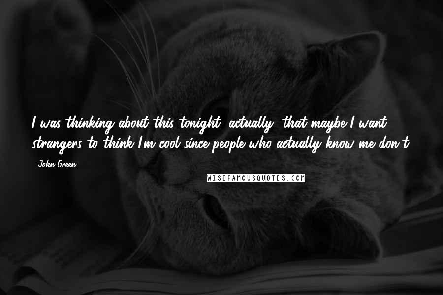 John Green Quotes: I was thinking about this tonight, actually, that maybe I want strangers to think I'm cool since people who actually know me don't.