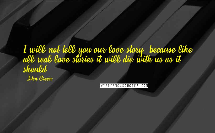 John Green Quotes: I will not tell you our love story, because-like all real love stories-it will die with us,as it should.