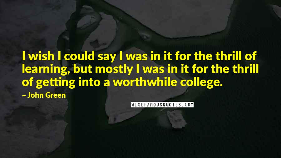 John Green Quotes: I wish I could say I was in it for the thrill of learning, but mostly I was in it for the thrill of getting into a worthwhile college.