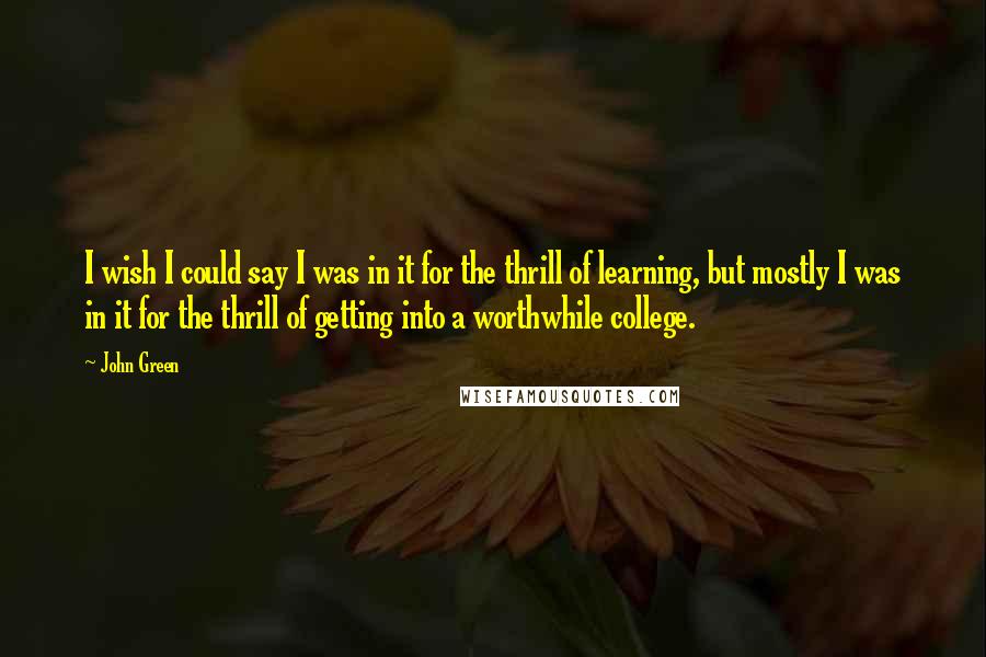 John Green Quotes: I wish I could say I was in it for the thrill of learning, but mostly I was in it for the thrill of getting into a worthwhile college.