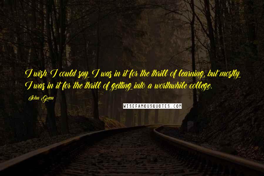 John Green Quotes: I wish I could say I was in it for the thrill of learning, but mostly I was in it for the thrill of getting into a worthwhile college.