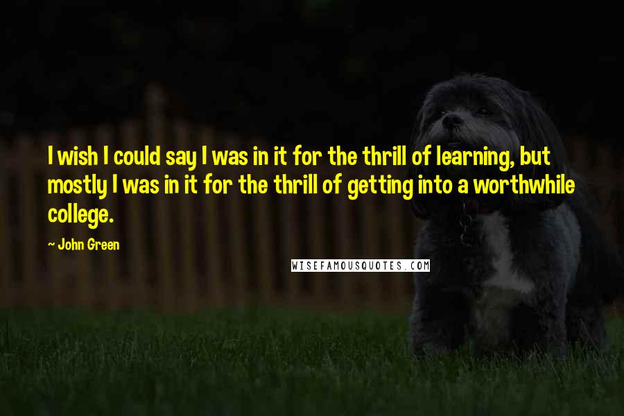 John Green Quotes: I wish I could say I was in it for the thrill of learning, but mostly I was in it for the thrill of getting into a worthwhile college.