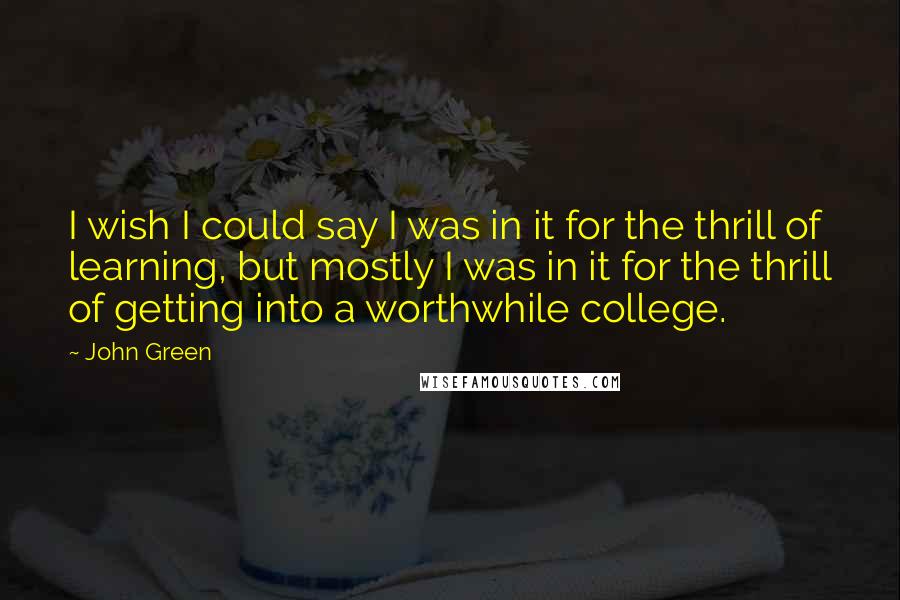 John Green Quotes: I wish I could say I was in it for the thrill of learning, but mostly I was in it for the thrill of getting into a worthwhile college.