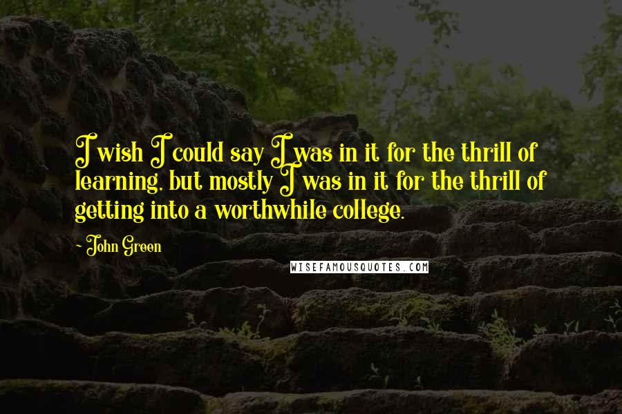 John Green Quotes: I wish I could say I was in it for the thrill of learning, but mostly I was in it for the thrill of getting into a worthwhile college.