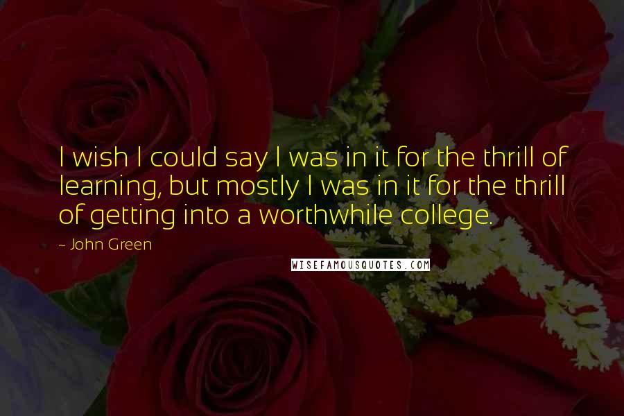 John Green Quotes: I wish I could say I was in it for the thrill of learning, but mostly I was in it for the thrill of getting into a worthwhile college.