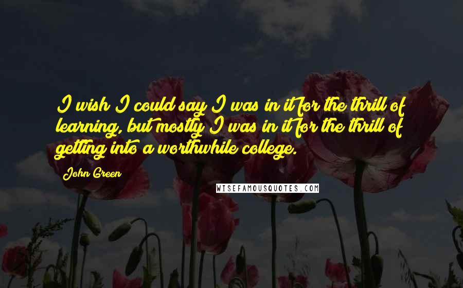 John Green Quotes: I wish I could say I was in it for the thrill of learning, but mostly I was in it for the thrill of getting into a worthwhile college.