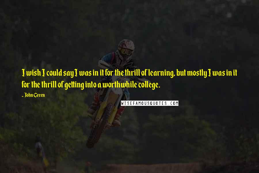 John Green Quotes: I wish I could say I was in it for the thrill of learning, but mostly I was in it for the thrill of getting into a worthwhile college.