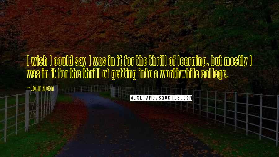 John Green Quotes: I wish I could say I was in it for the thrill of learning, but mostly I was in it for the thrill of getting into a worthwhile college.