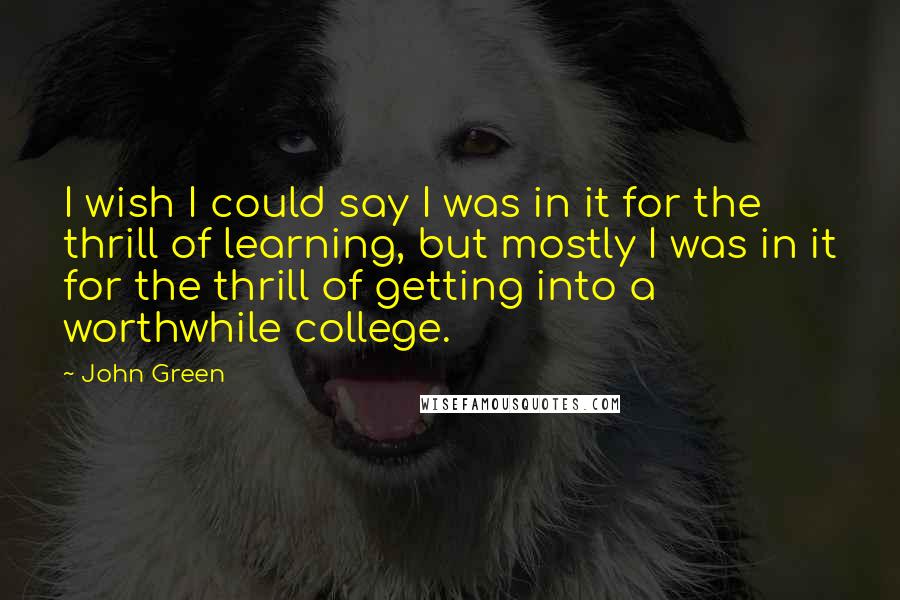 John Green Quotes: I wish I could say I was in it for the thrill of learning, but mostly I was in it for the thrill of getting into a worthwhile college.