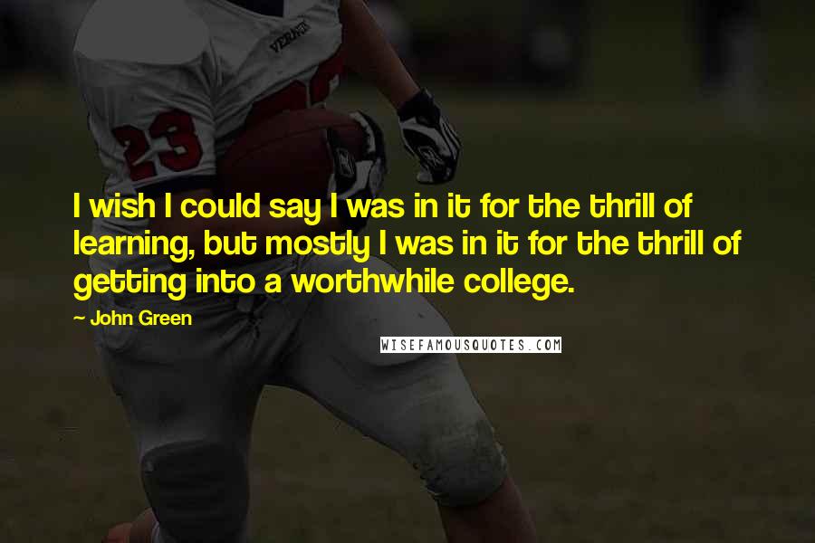 John Green Quotes: I wish I could say I was in it for the thrill of learning, but mostly I was in it for the thrill of getting into a worthwhile college.