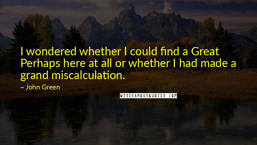 John Green Quotes: I wondered whether I could find a Great Perhaps here at all or whether I had made a grand miscalculation.