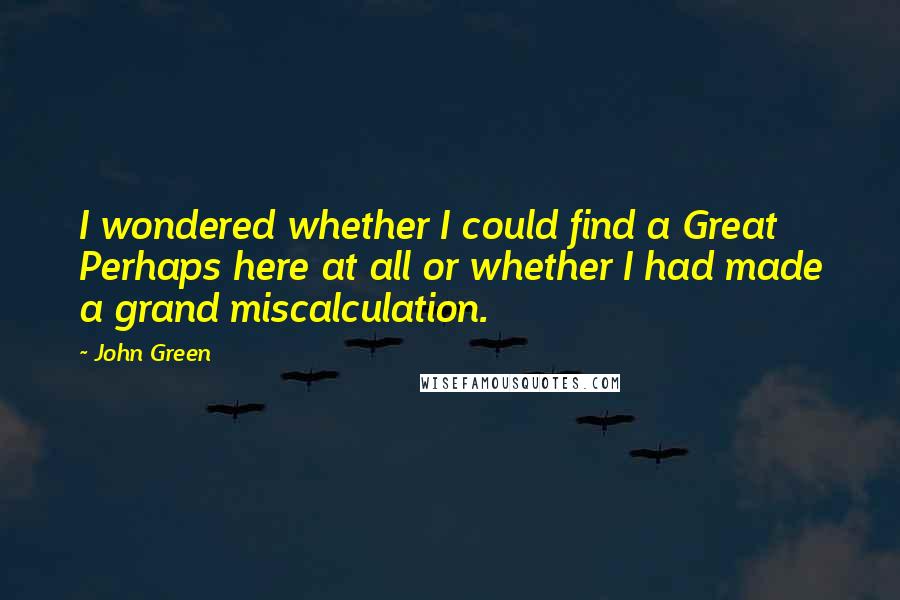 John Green Quotes: I wondered whether I could find a Great Perhaps here at all or whether I had made a grand miscalculation.