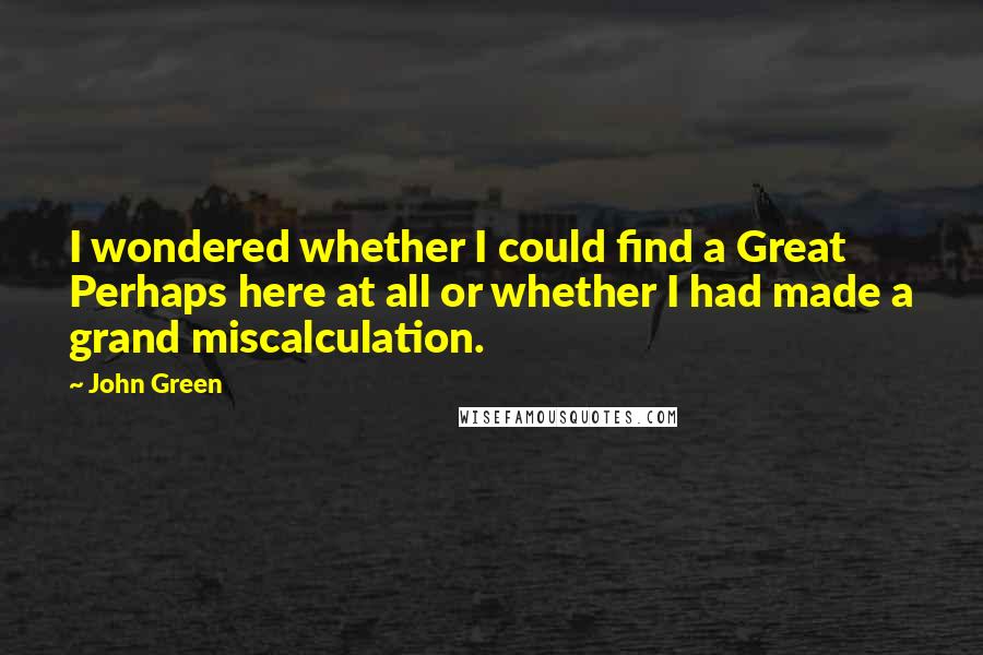 John Green Quotes: I wondered whether I could find a Great Perhaps here at all or whether I had made a grand miscalculation.