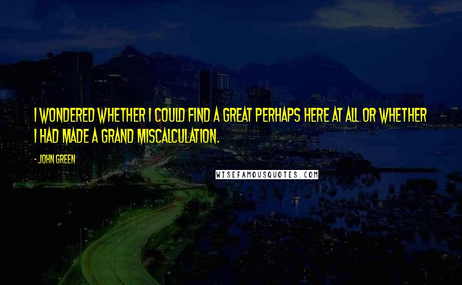 John Green Quotes: I wondered whether I could find a Great Perhaps here at all or whether I had made a grand miscalculation.
