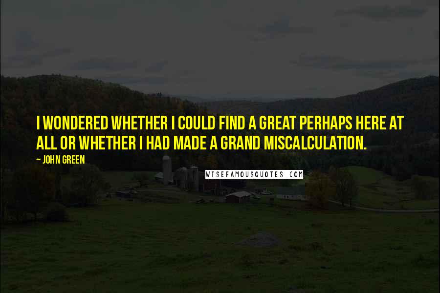 John Green Quotes: I wondered whether I could find a Great Perhaps here at all or whether I had made a grand miscalculation.