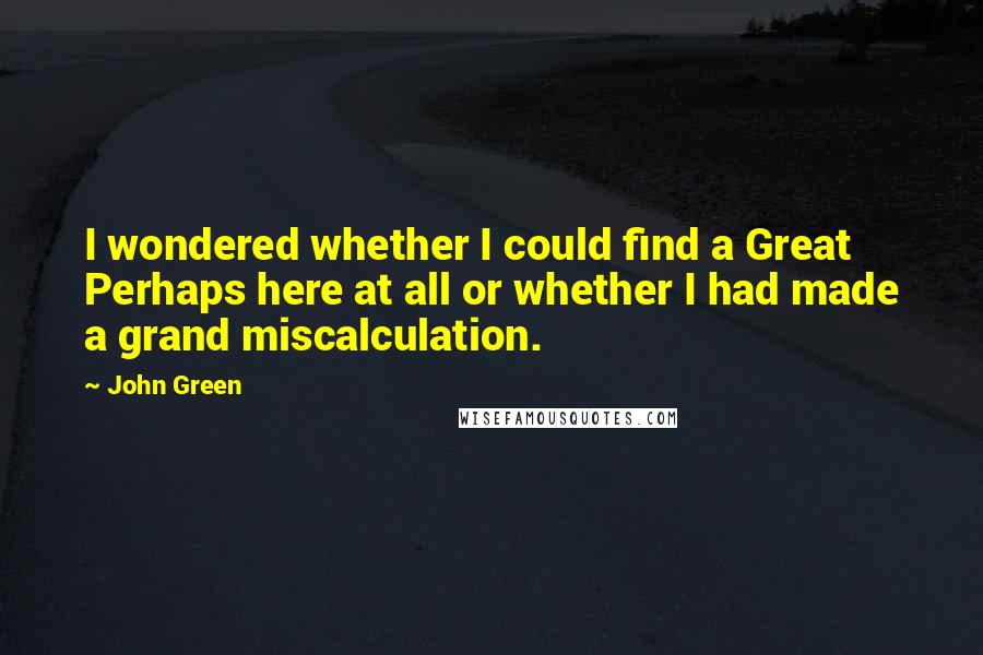 John Green Quotes: I wondered whether I could find a Great Perhaps here at all or whether I had made a grand miscalculation.