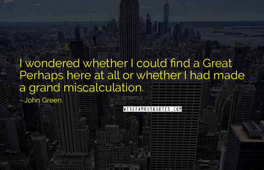 John Green Quotes: I wondered whether I could find a Great Perhaps here at all or whether I had made a grand miscalculation.