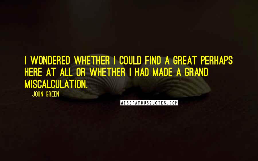 John Green Quotes: I wondered whether I could find a Great Perhaps here at all or whether I had made a grand miscalculation.