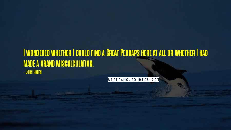 John Green Quotes: I wondered whether I could find a Great Perhaps here at all or whether I had made a grand miscalculation.