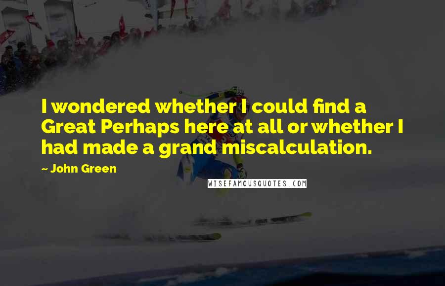 John Green Quotes: I wondered whether I could find a Great Perhaps here at all or whether I had made a grand miscalculation.