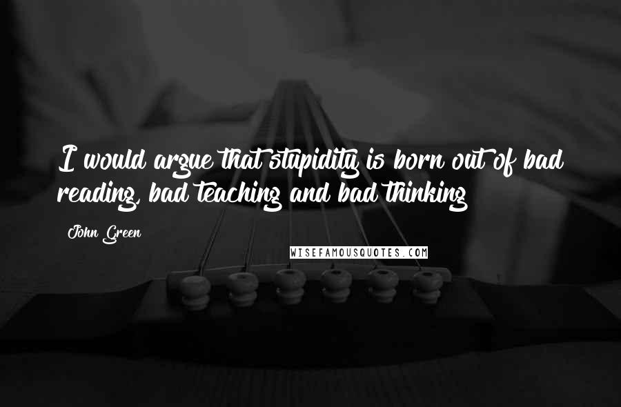 John Green Quotes: I would argue that stupidity is born out of bad reading, bad teaching and bad thinking!