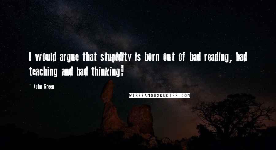 John Green Quotes: I would argue that stupidity is born out of bad reading, bad teaching and bad thinking!