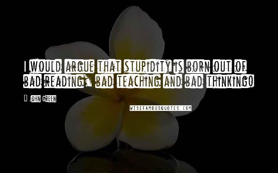 John Green Quotes: I would argue that stupidity is born out of bad reading, bad teaching and bad thinking!