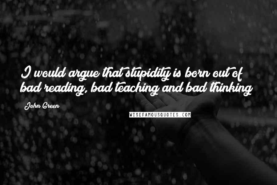 John Green Quotes: I would argue that stupidity is born out of bad reading, bad teaching and bad thinking!