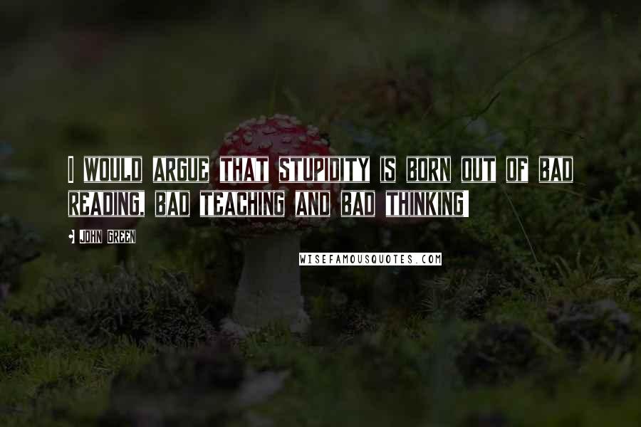 John Green Quotes: I would argue that stupidity is born out of bad reading, bad teaching and bad thinking!