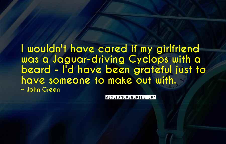 John Green Quotes: I wouldn't have cared if my girlfriend was a Jaguar-driving Cyclops with a beard - I'd have been grateful just to have someone to make out with.