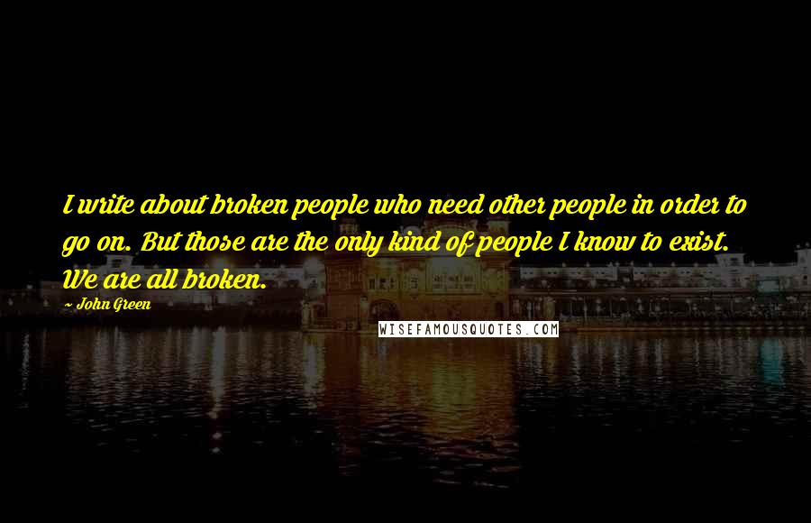 John Green Quotes: I write about broken people who need other people in order to go on. But those are the only kind of people I know to exist. We are all broken.