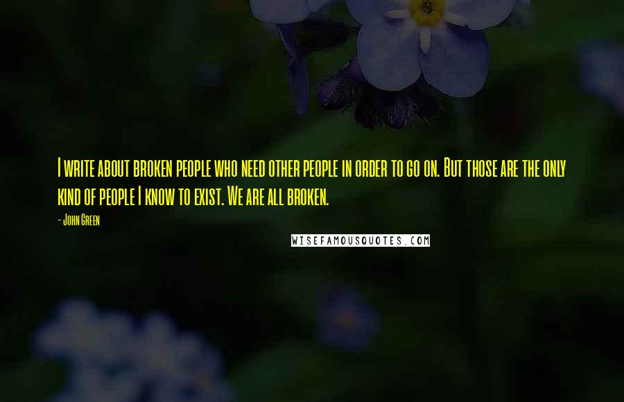 John Green Quotes: I write about broken people who need other people in order to go on. But those are the only kind of people I know to exist. We are all broken.