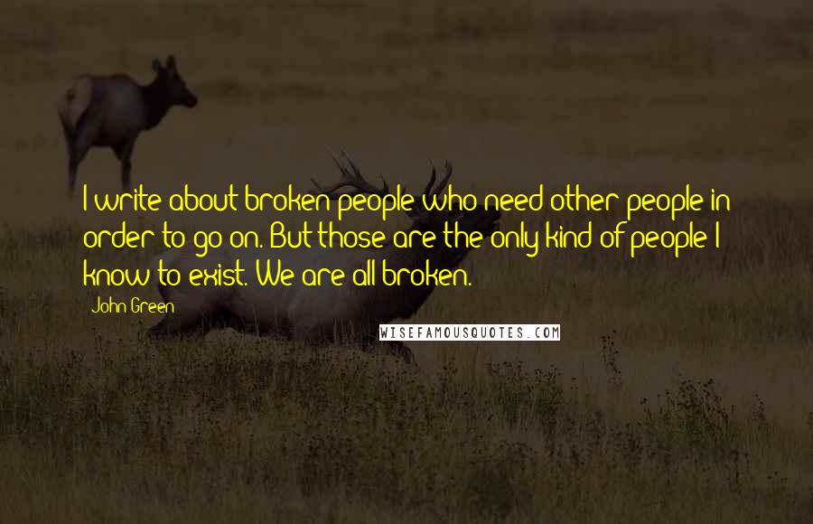 John Green Quotes: I write about broken people who need other people in order to go on. But those are the only kind of people I know to exist. We are all broken.