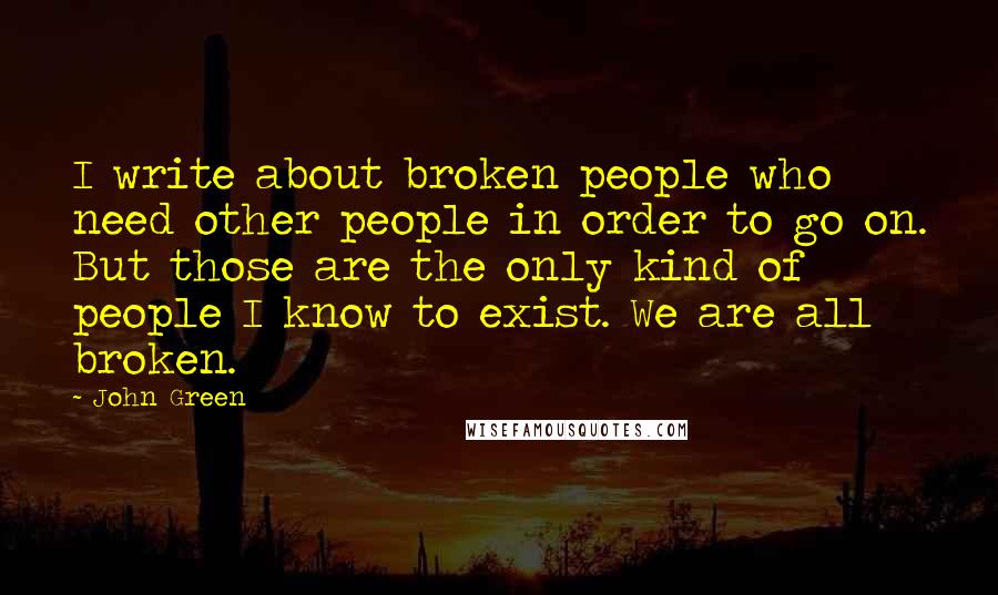 John Green Quotes: I write about broken people who need other people in order to go on. But those are the only kind of people I know to exist. We are all broken.