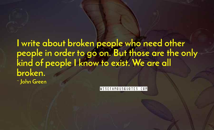 John Green Quotes: I write about broken people who need other people in order to go on. But those are the only kind of people I know to exist. We are all broken.