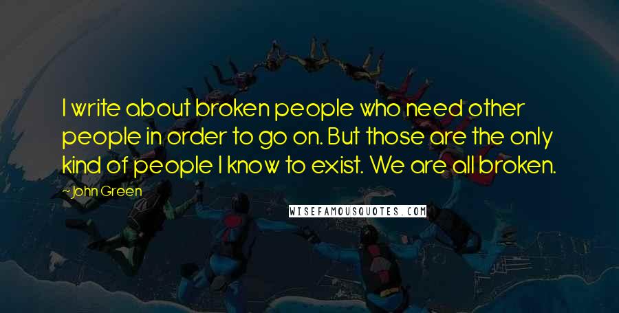 John Green Quotes: I write about broken people who need other people in order to go on. But those are the only kind of people I know to exist. We are all broken.