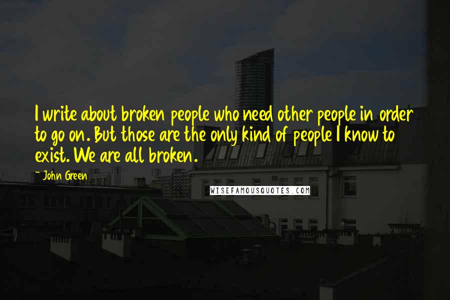 John Green Quotes: I write about broken people who need other people in order to go on. But those are the only kind of people I know to exist. We are all broken.