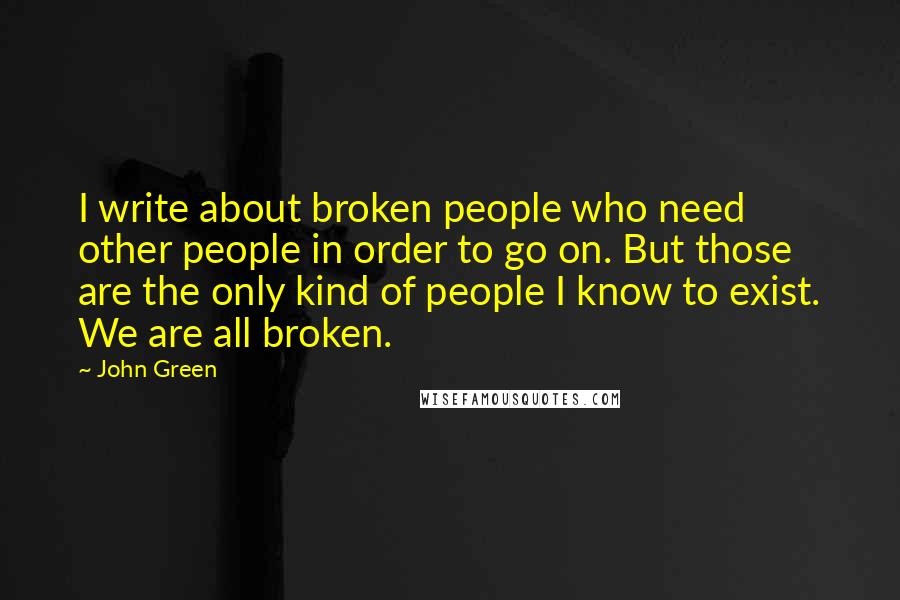 John Green Quotes: I write about broken people who need other people in order to go on. But those are the only kind of people I know to exist. We are all broken.