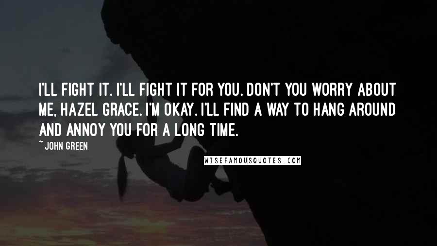 John Green Quotes: I'll fight it. I'll fight it for you. Don't you worry about me, Hazel Grace. I'm okay. I'll find a way to hang around and annoy you for a long time.