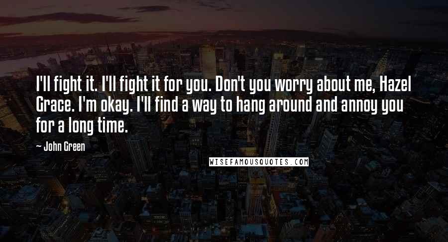 John Green Quotes: I'll fight it. I'll fight it for you. Don't you worry about me, Hazel Grace. I'm okay. I'll find a way to hang around and annoy you for a long time.