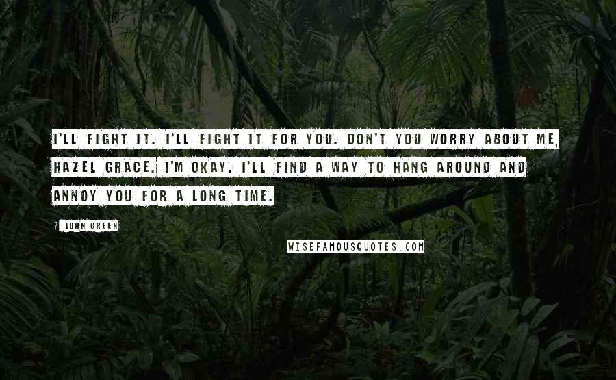 John Green Quotes: I'll fight it. I'll fight it for you. Don't you worry about me, Hazel Grace. I'm okay. I'll find a way to hang around and annoy you for a long time.