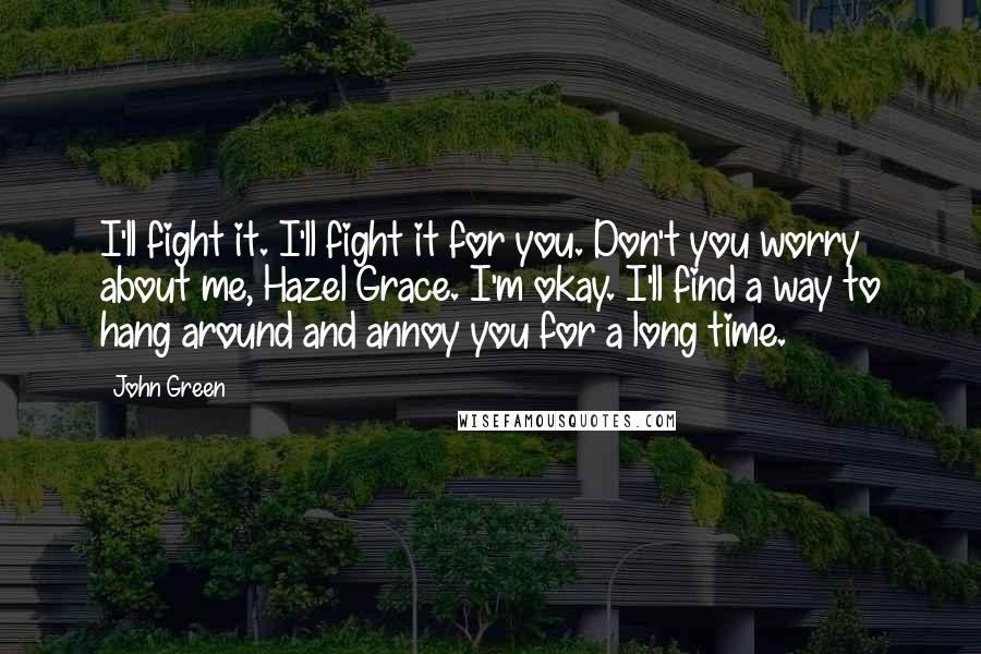 John Green Quotes: I'll fight it. I'll fight it for you. Don't you worry about me, Hazel Grace. I'm okay. I'll find a way to hang around and annoy you for a long time.