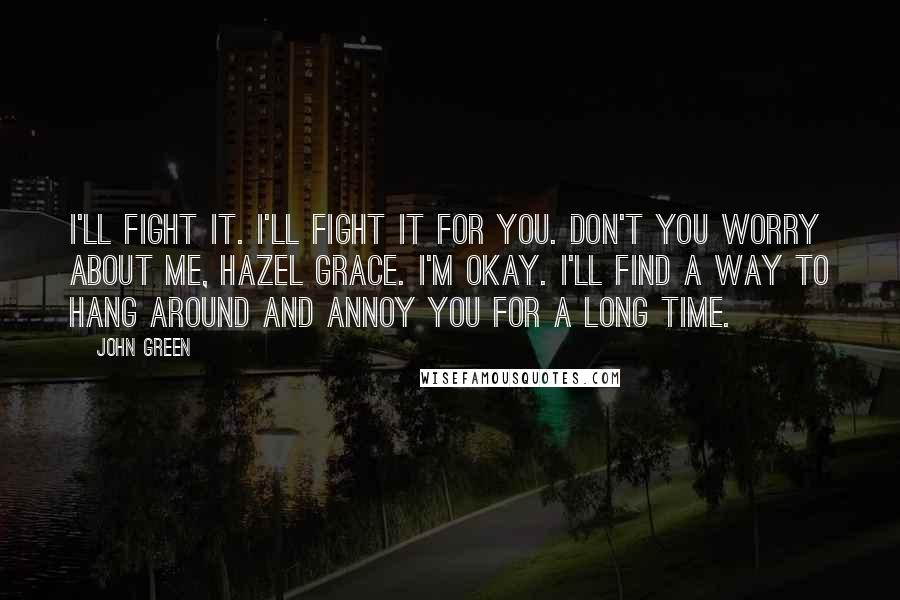 John Green Quotes: I'll fight it. I'll fight it for you. Don't you worry about me, Hazel Grace. I'm okay. I'll find a way to hang around and annoy you for a long time.